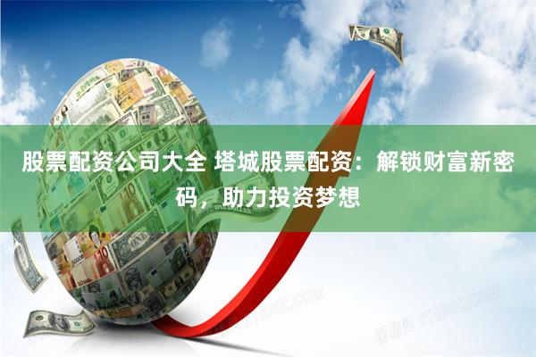 股票配资公司大全 塔城股票配资：解锁财富新密码，助力投资梦想