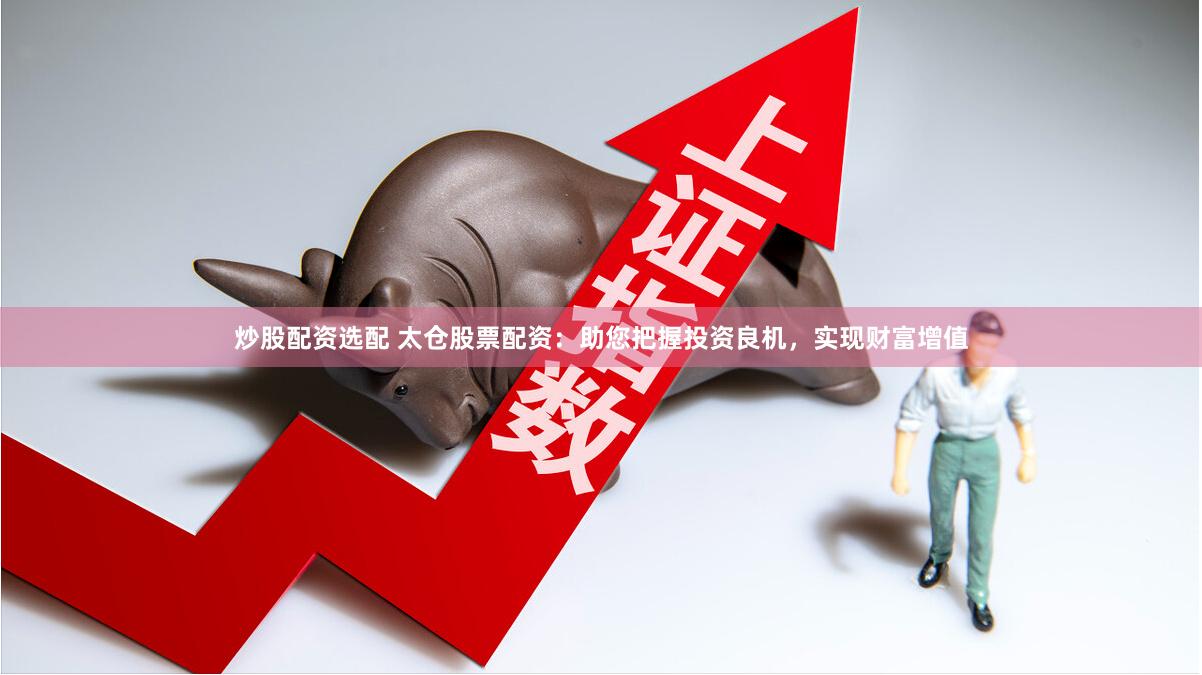 炒股配资选配 太仓股票配资：助您把握投资良机，实现财富增值