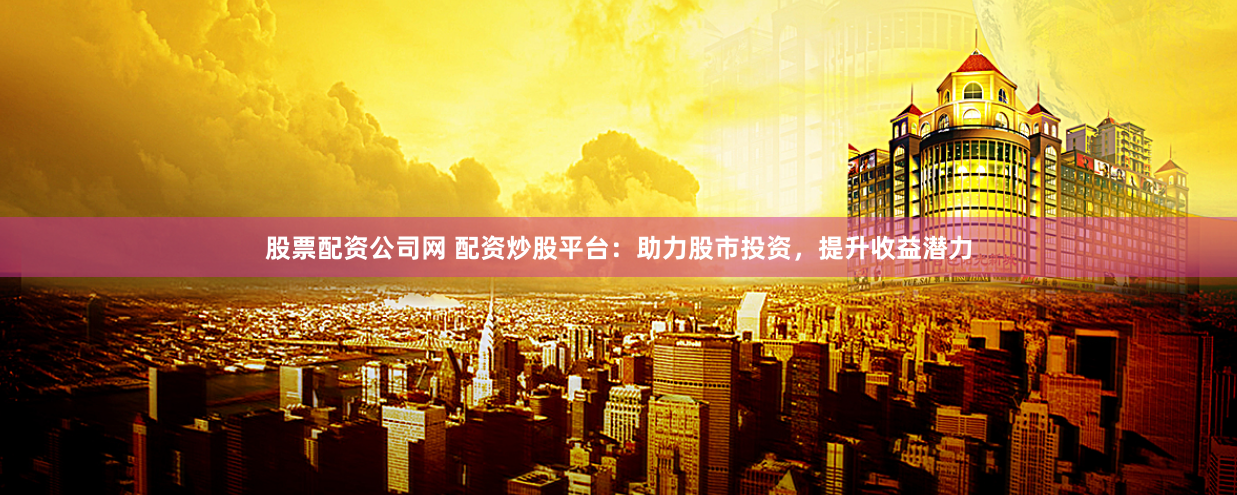 股票配资公司网 配资炒股平台：助力股市投资，提升收益潜力