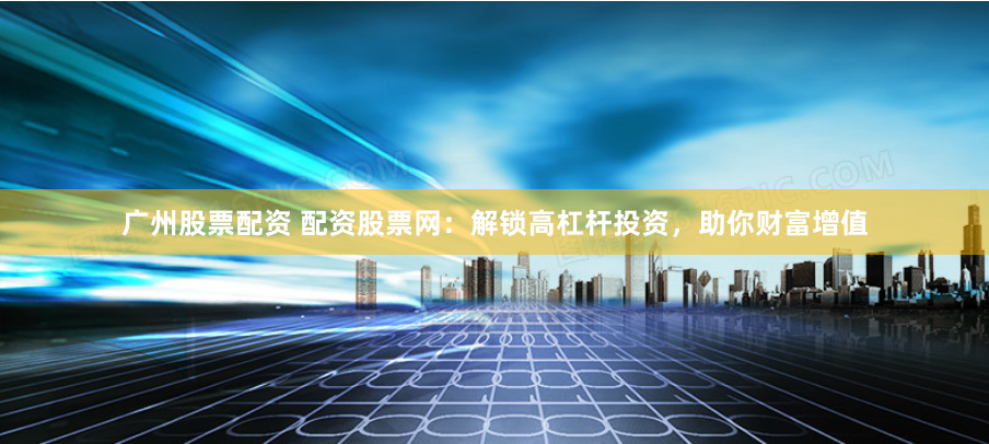 广州股票配资 配资股票网：解锁高杠杆投资，助你财富增值