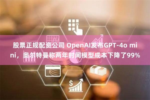 股票正规配资公司 OpenAI发布GPT-4o mini，奥尔特曼称两年时间模型成本下降了99%
