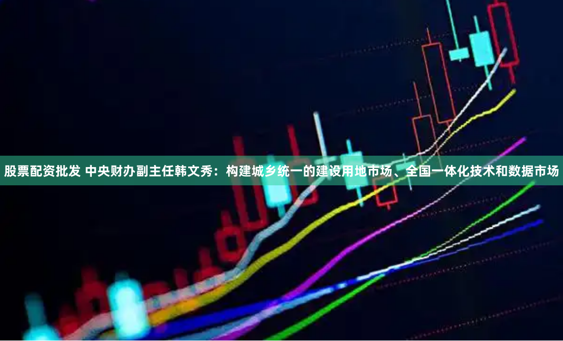 股票配资批发 中央财办副主任韩文秀：构建城乡统一的建设用地市场、全国一体化技术和数据市场