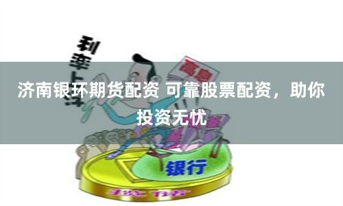济南银环期货配资 可靠股票配资，助你投资无忧