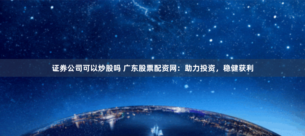 证券公司可以炒股吗 广东股票配资网：助力投资，稳健获利