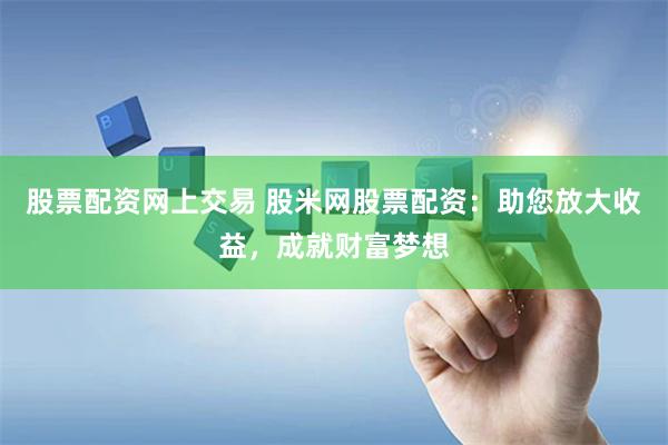 股票配资网上交易 股米网股票配资：助您放大收益，成就财富梦想
