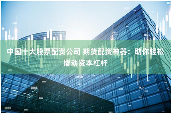 中国十大股票配资公司 期货配资神器：助你轻松撬动资本杠杆