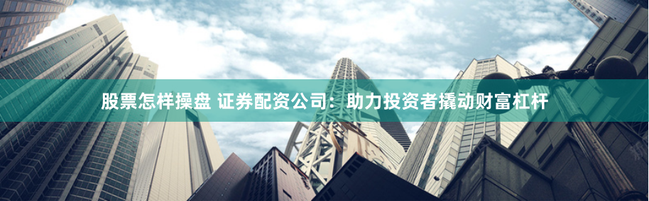 股票怎样操盘 证券配资公司：助力投资者撬动财富杠杆