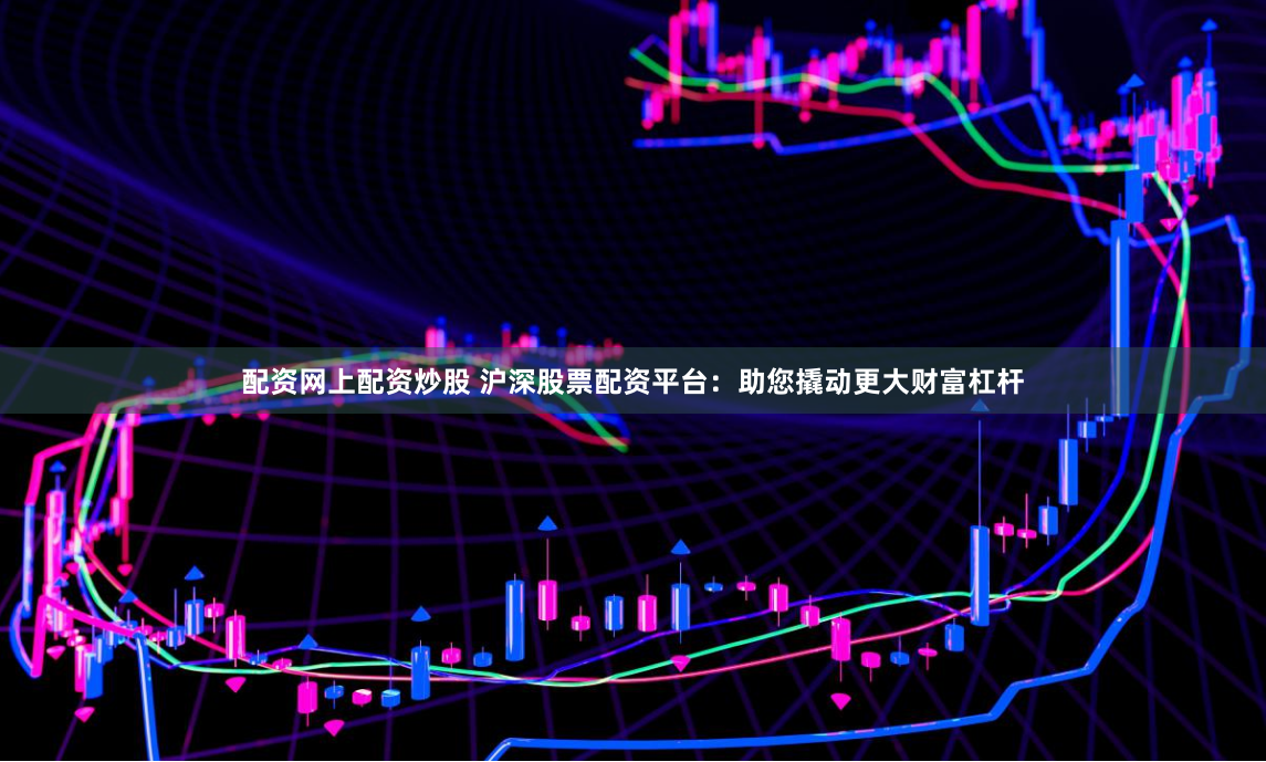 配资网上配资炒股 沪深股票配资平台：助您撬动更大财富杠杆