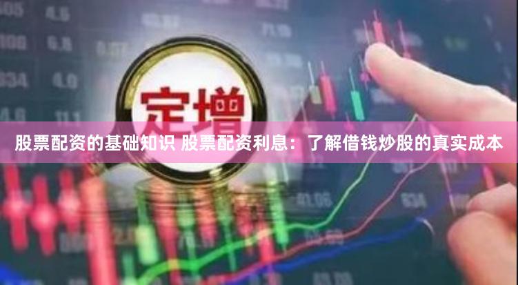 股票配资的基础知识 股票配资利息：了解借钱炒股的真实成本
