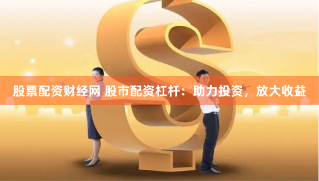 股票配资财经网 股市配资杠杆：助力投资，放大收益