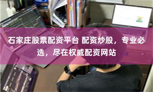 石家庄股票配资平台 配资炒股，专业必选，尽在权威配资网站