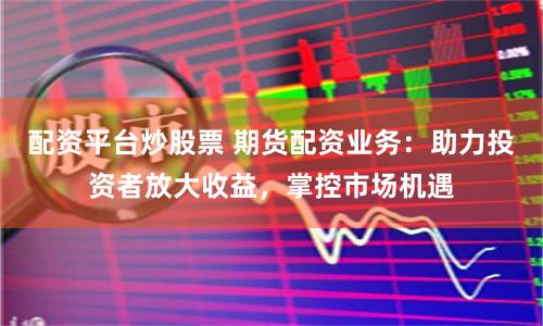 配资平台炒股票 期货配资业务：助力投资者放大收益，掌控市场机遇