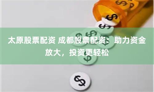 太原股票配资 成都股票配资：助力资金放大，投资更轻松