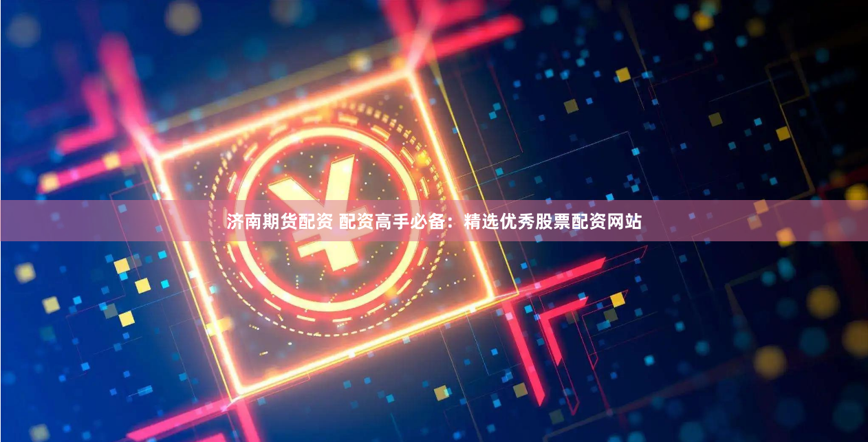 济南期货配资 配资高手必备：精选优秀股票配资网站